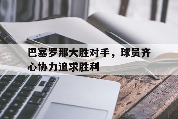 九游APP-包含巴塞罗那大胜对手，球员齐心协力追求胜利的词条